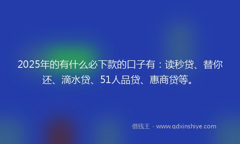 2025年的有什么必下款的口子有：读秒贷、替你还、滴水贷、51人品贷、惠商贷等。