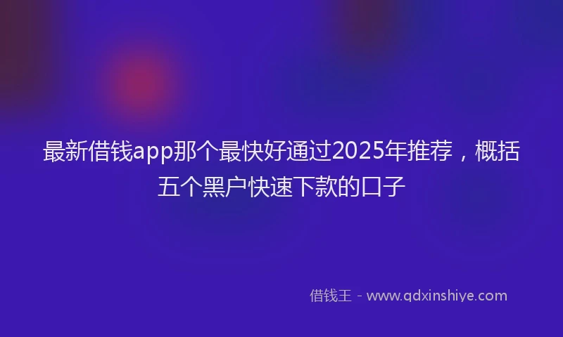 最新借钱app那个最快好通过2025年推荐，概括五个黑户快速下款的口子