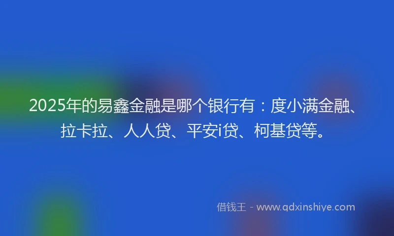 2025年的易鑫金融是哪个银行有：度小满金融、拉卡拉、人人贷、平安i贷、柯基贷等。