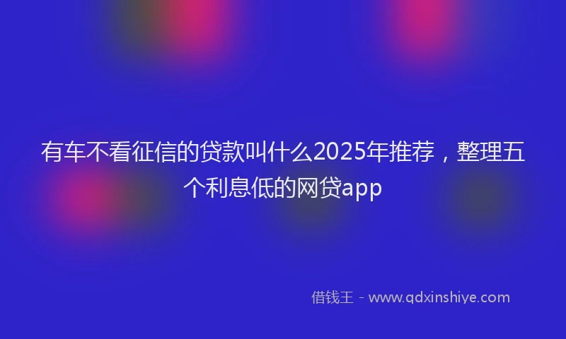 有车不看征信的贷款叫什么2025年推荐，整理五个利息低的网贷app
