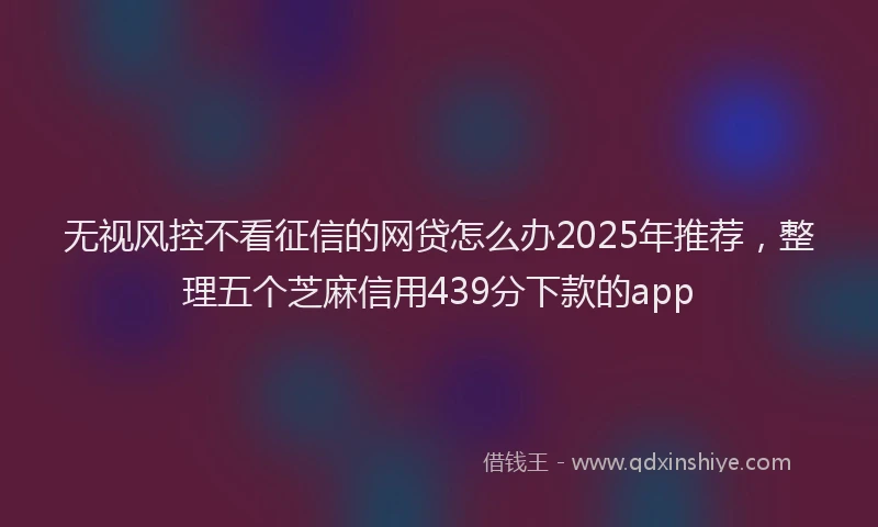无视风控不看征信的网贷怎么办2025年推荐，整理五个芝麻信用439分下款的app
