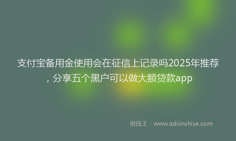 支付宝备用金使用会在征信上记录吗2025年推荐，分享五个黑户可以做大额贷款app