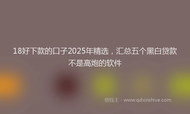 18好下款的口子2025年精选，汇总五个黑白贷款不是高炮的软件