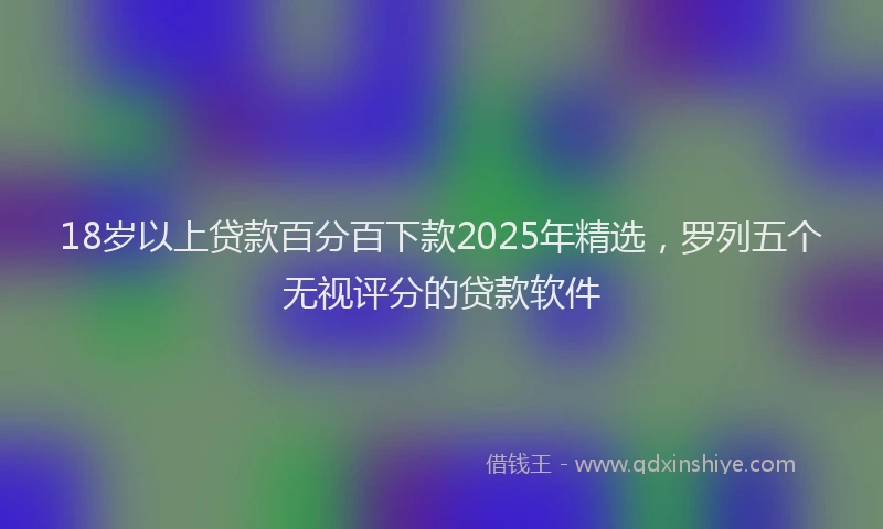 18岁以上贷款百分百下款2025年精选，罗列五个无视评分的贷款软件