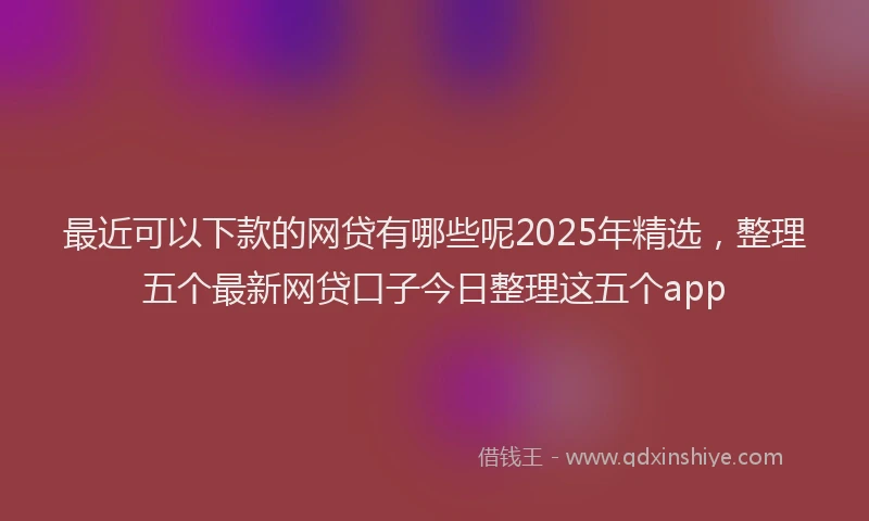 最近可以下款的网贷有哪些呢2025年精选，整理五个最新网贷口子今日整理这五个app
