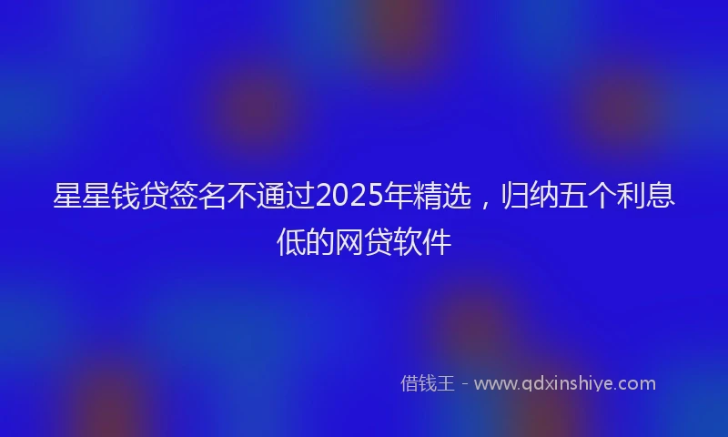 星星钱贷签名不通过2025年精选，归纳五个利息低的网贷软件