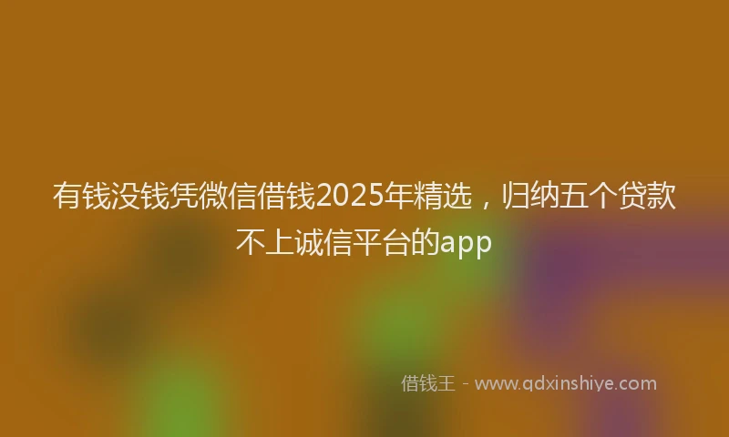 有钱没钱凭微信借钱2025年精选，归纳五个贷款不上诚信平台的app