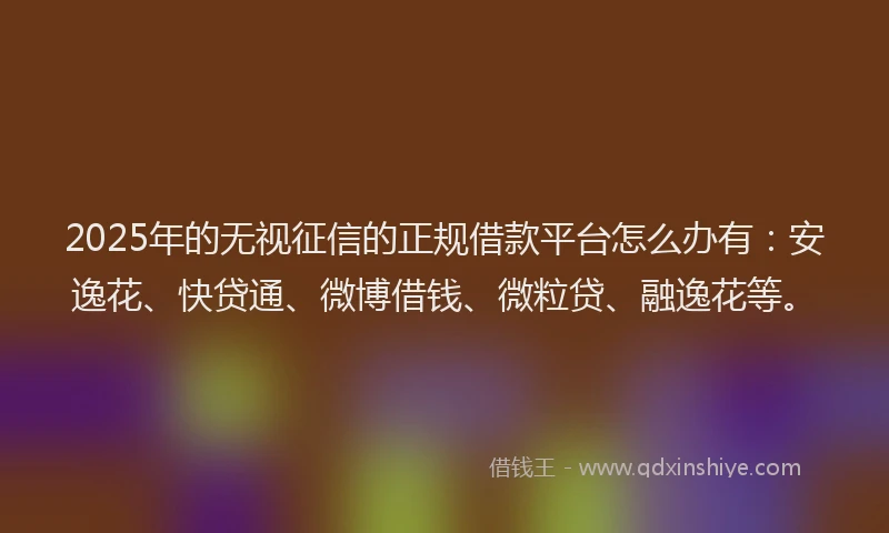 2025年的无视征信的正规借款平台怎么办有：安逸花、快贷通、微博借钱、微粒贷、融逸花等。