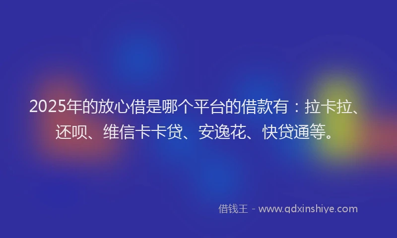 2025年的放心借是哪个平台的借款有：拉卡拉、还呗、维信卡卡贷、安逸花、快贷通等。