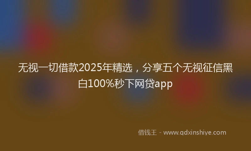 无视一切借款2025年精选，分享五个无视征信黑白100%秒下网贷app