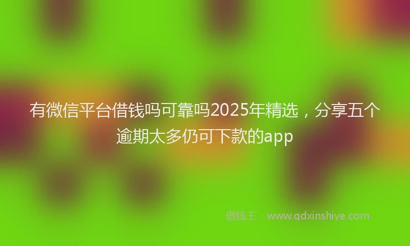 有微信平台借钱吗可靠吗2025年精选，分享五个逾期太多仍可下款的app