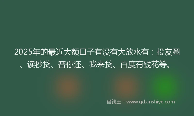 2025年的最近大额口子有没有大放水有：投友圈、读秒贷、替你还、我来贷、百度有钱花等。