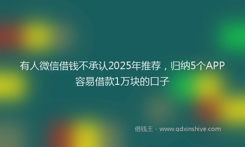 有人微信借钱不承认2025年推荐，归纳5个APP容易借款1万块的口子