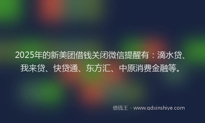 2025年的新美团借钱关闭微信提醒有：滴水贷、我来贷、快贷通、东方汇、中原消费金融等。