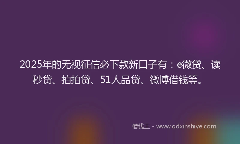 2025年的无视征信必下款新口子有：e微贷、读秒贷、拍拍贷、51人品贷、微博借钱等。