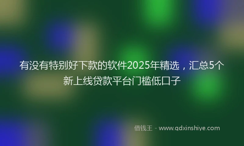 有没有特别好下款的软件2025年精选，汇总5个新上线贷款平台门槛低口子