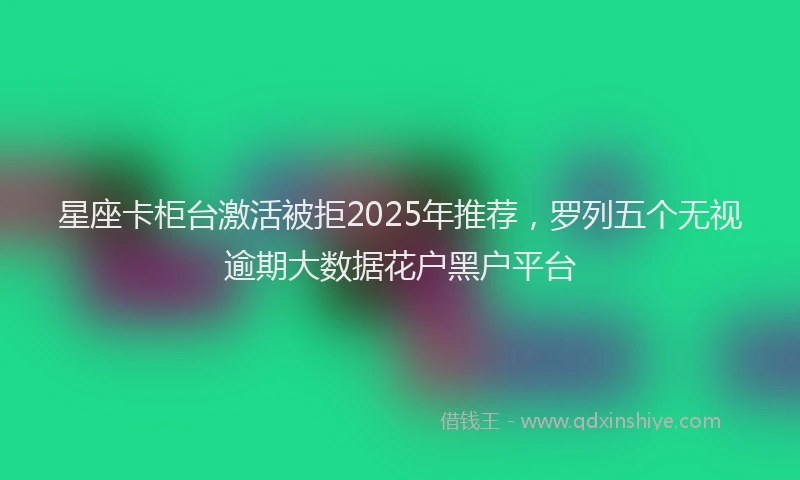星座卡柜台激活被拒2025年推荐，罗列五个无视逾期大数据花户黑户平台