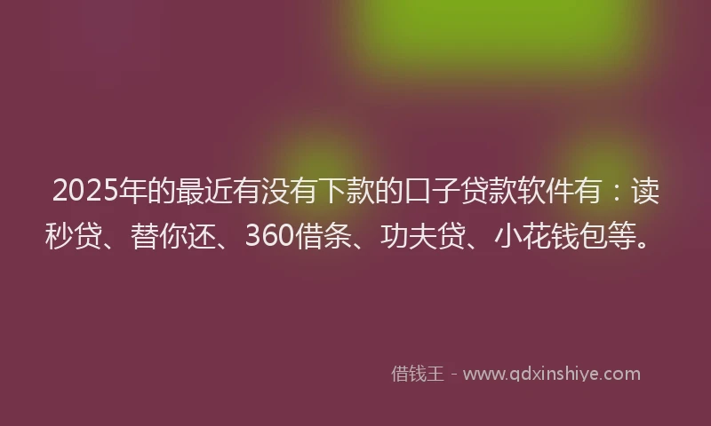 2025年的最近有没有下款的口子贷款软件有：读秒贷、替你还、360借条、功夫贷、小花钱包等。