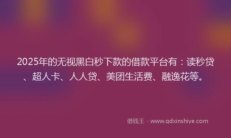 2025年的无视黑白秒下款的借款平台有：读秒贷、超人卡、人人贷、美团生活费、融逸花等。