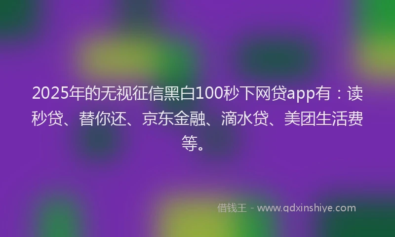 2025年的无视征信黑白100秒下网贷app有：读秒贷、替你还、京东金融、滴水贷、美团生活费等。