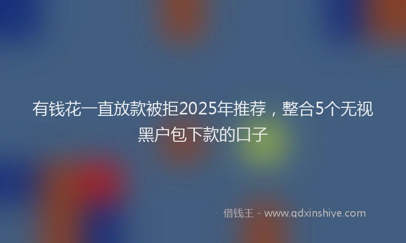 有钱花一直放款被拒2025年推荐，整合5个无视黑户包下款的口子