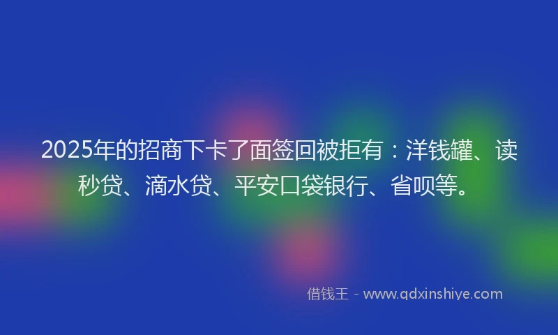2025年的招商下卡了面签回被拒有：洋钱罐、读秒贷、滴水贷、平安口袋银行、省呗等。