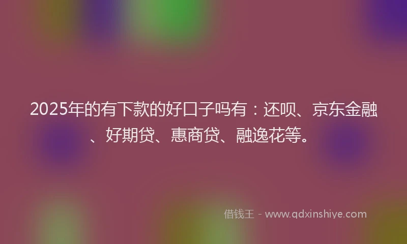 2025年的有下款的好口子吗有：还呗、京东金融、好期贷、惠商贷、融逸花等。