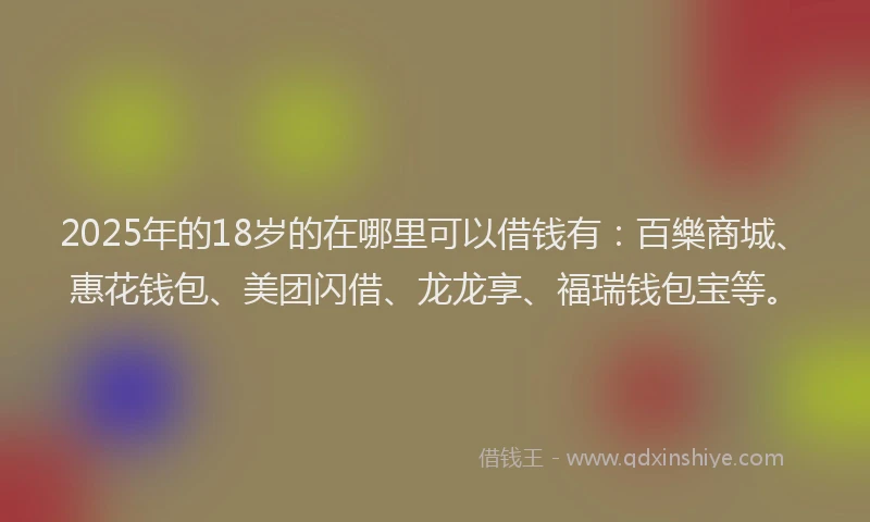 2025年的18岁的在哪里可以借钱有：百樂商城、惠花钱包、美团闪借、龙龙享、福瑞钱包宝等。