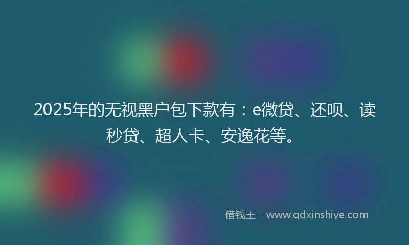 2025年的无视黑户包下款有：e微贷、还呗、读秒贷、超人卡、安逸花等。