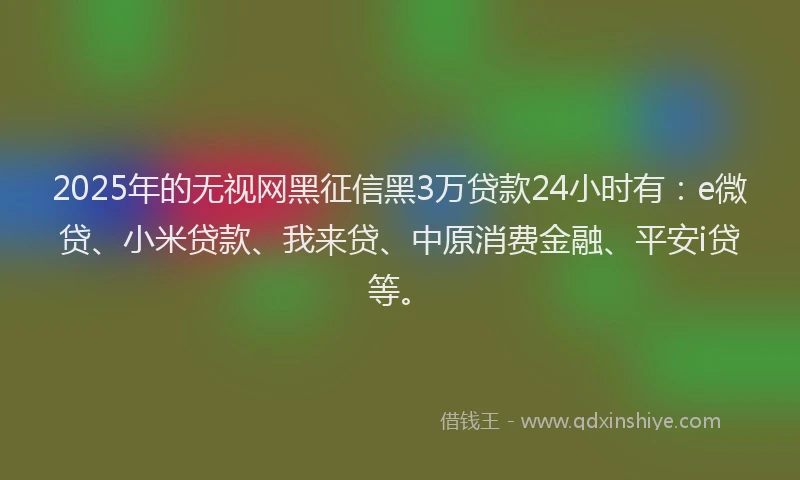 2025年的无视网黑征信黑3万贷款24小时有：e微贷、小米贷款、我来贷、中原消费金融、平安i贷等。