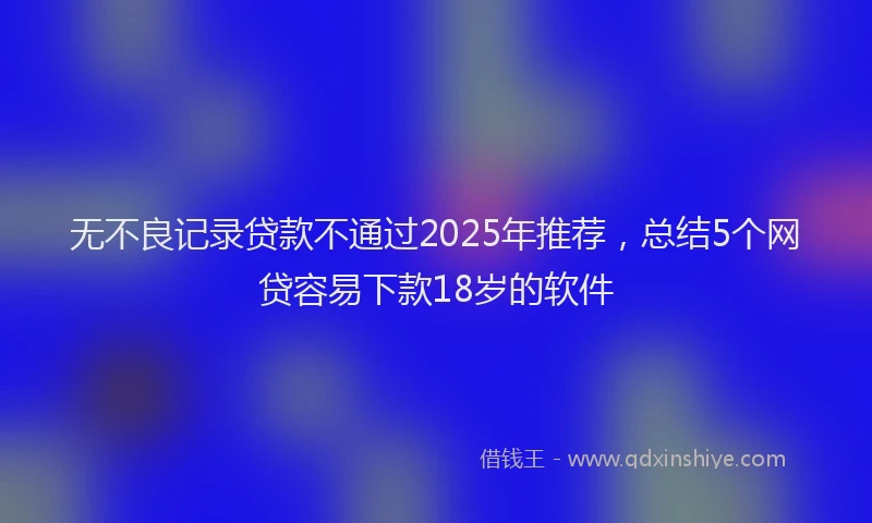 无不良记录贷款不通过2025年推荐，总结5个网贷容易下款18岁的软件
