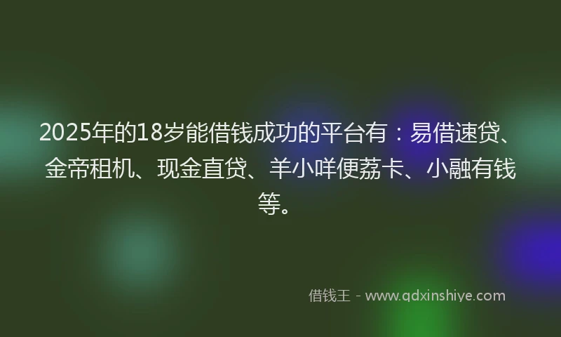 2025年的18岁能借钱成功的平台有：易借速贷、金帝租机、现金直贷、羊小咩便荔卡、小融有钱等。