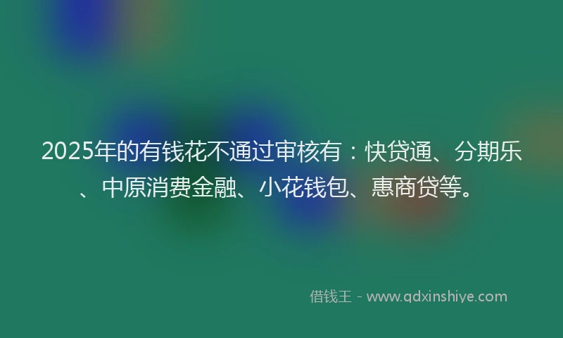 2025年的有钱花不通过审核有：快贷通、分期乐、中原消费金融、小花钱包、惠商贷等。