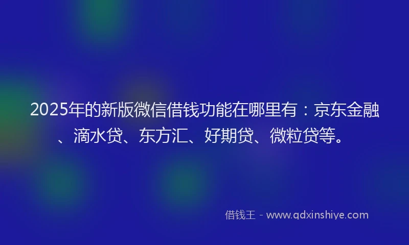 2025年的新版微信借钱功能在哪里有：京东金融、滴水贷、东方汇、好期贷、微粒贷等。