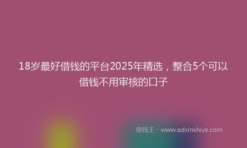 18岁最好借钱的平台2025年精选，整合5个可以借钱不用审核的口子