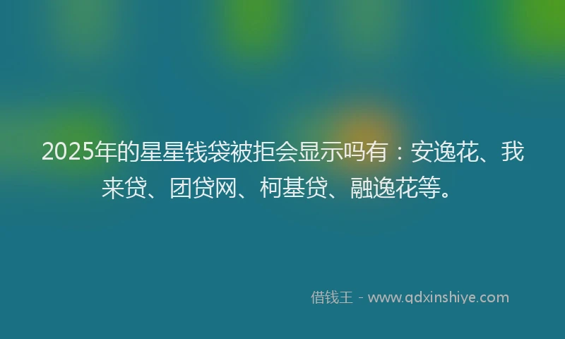 2025年的星星钱袋被拒会显示吗有：安逸花、我来贷、团贷网、柯基贷、融逸花等。