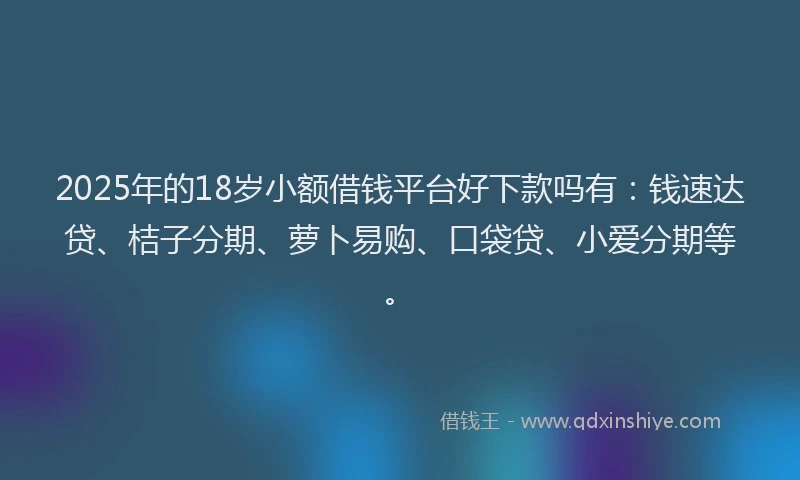 2025年的18岁小额借钱平台好下款吗有：钱速达贷、桔子分期、萝卜易购、口袋贷、小爱分期等。