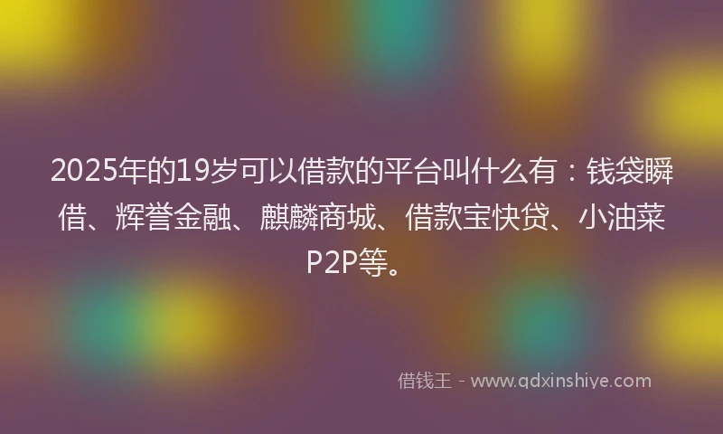 2025年的19岁可以借款的平台叫什么有：钱袋瞬借、辉誉金融、麒麟商城、借款宝快贷、小油菜P2P等。
