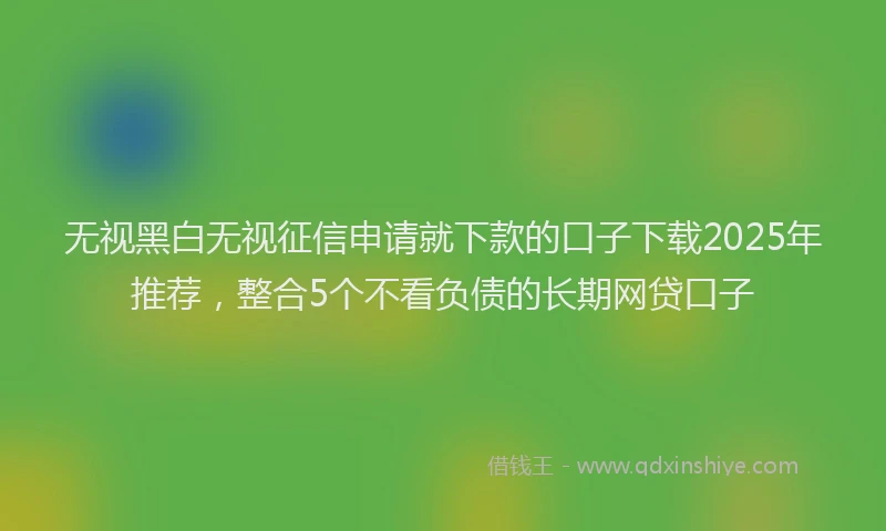 无视黑白无视征信申请就下款的口子下载2025年推荐，整合5个不看负债的长期网贷口子