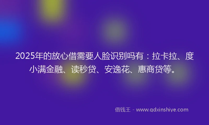 2025年的放心借需要人脸识别吗有：拉卡拉、度小满金融、读秒贷、安逸花、惠商贷等。