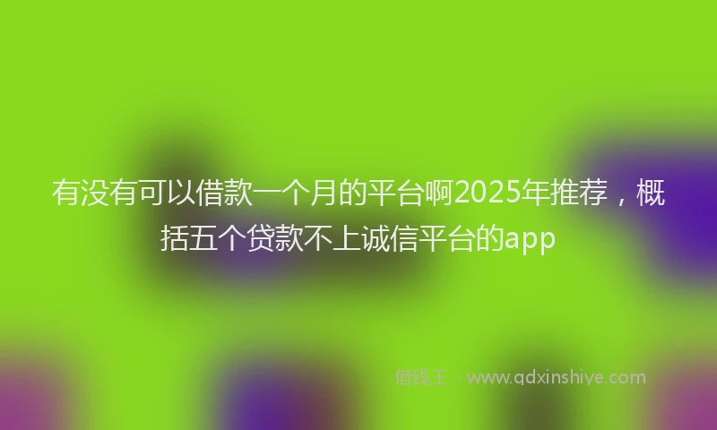 有没有可以借款一个月的平台啊2025年推荐，概括五个贷款不上诚信平台的app