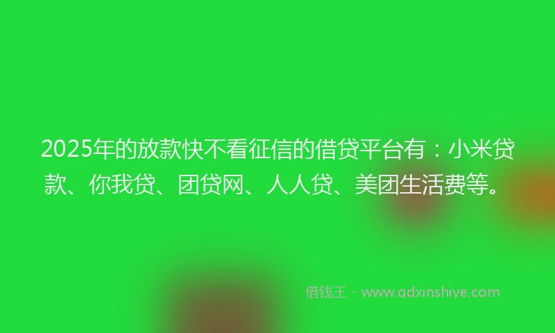 2025年的放款快不看征信的借贷平台有：小米贷款、你我贷、团贷网、人人贷、美团生活费等。