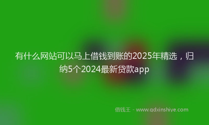 有什么网站可以马上借钱到账的2025年精选，归纳5个2024最新贷款app