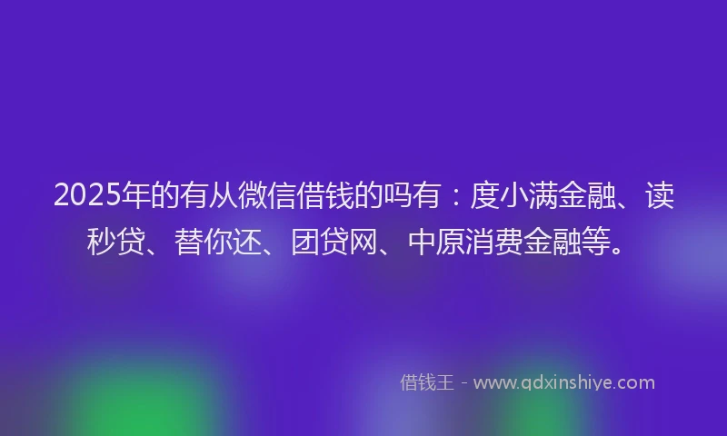 2025年的有从微信借钱的吗有：度小满金融、读秒贷、替你还、团贷网、中原消费金融等。