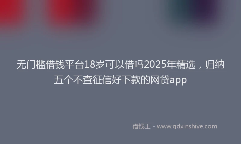 无门槛借钱平台18岁可以借吗2025年精选，归纳五个不查征信好下款的网贷app