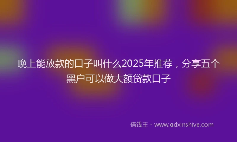 晚上能放款的口子叫什么2025年推荐，分享五个黑户可以做大额贷款口子