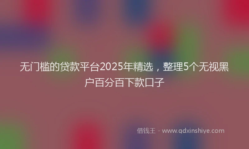 无门槛的贷款平台2025年精选，整理5个无视黑户百分百下款口子