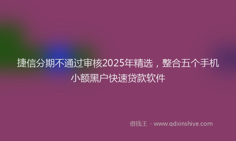 捷信分期不通过审核2025年精选，整合五个手机小额黑户快速贷款软件