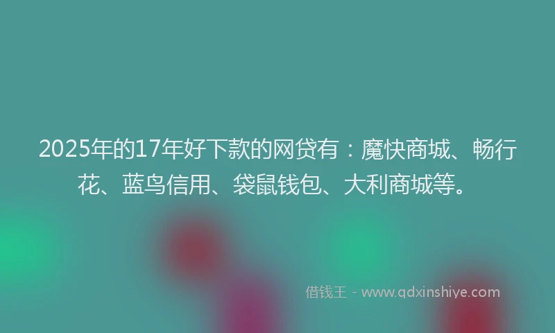 2025年的17年好下款的网贷有:魔快商城、畅行花、蓝鸟信用、袋鼠钱包、大利商城等。
