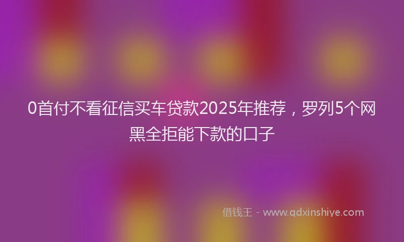 0首付不看征信买车贷款2025年推荐，罗列5个网黑全拒能下款的口子